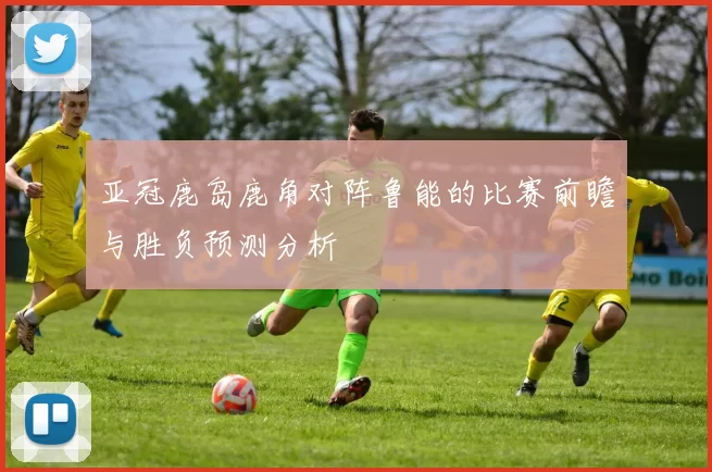 亚冠鹿岛鹿角对阵鲁能的比赛前瞻与胜负预测分析