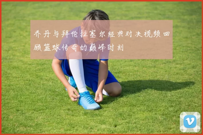 乔丹与拜伦拉塞尔经典对决视频回顾篮球传奇的巅峰时刻
