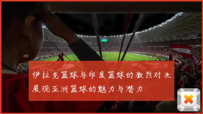 伊拉克篮球与印度篮球的激烈对决展现亚洲篮球的魅力与潜力