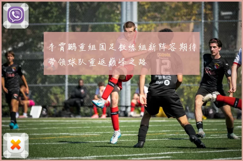 李霄鹏重组国足教练组新阵容期待带领球队重返巅峰之路