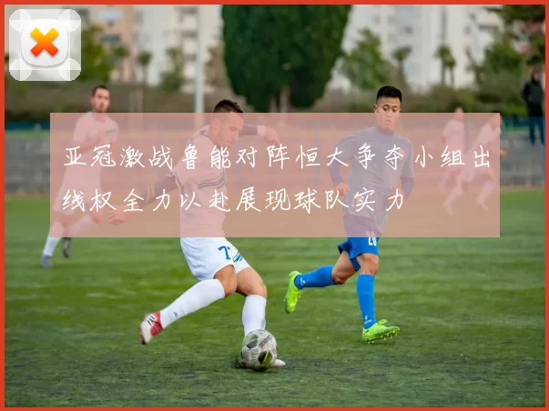亚冠激战鲁能对阵恒大争夺小组出线权全力以赴展现球队实力