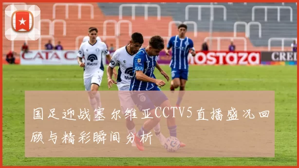 国足迎战塞尔维亚CCTV5直播盛况回顾与精彩瞬间分析
