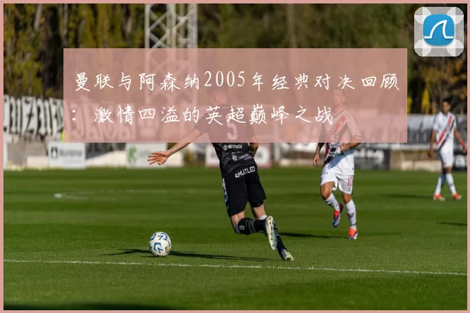曼联与阿森纳2005年经典对决回顾：激情四溢的英超巅峰之战