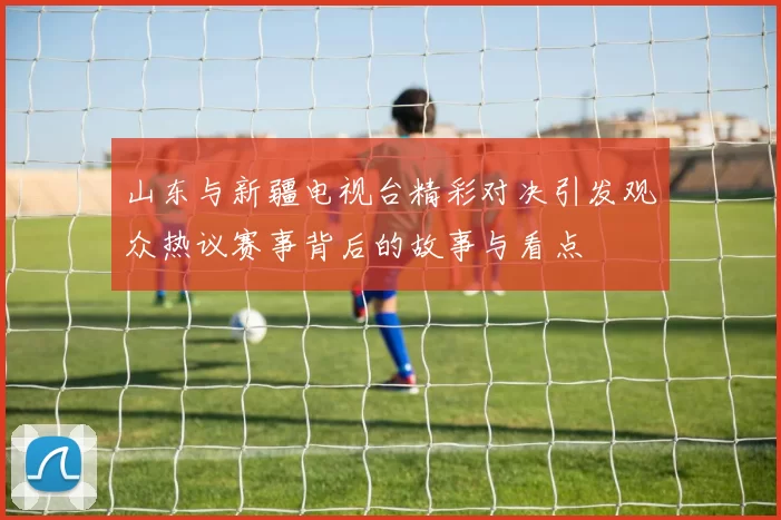 山东与新疆电视台精彩对决引发观众热议赛事背后的故事与看点