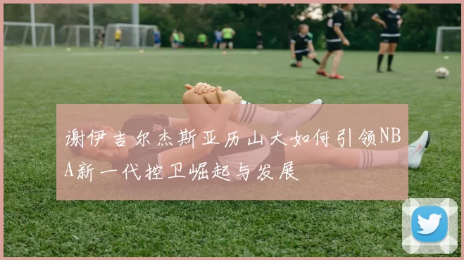 谢伊吉尔杰斯亚历山大如何引领NBA新一代控卫崛起与发展