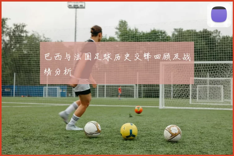巴西与法国足球历史交锋回顾及战绩分析