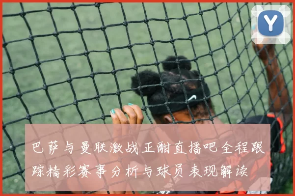 巴萨与曼联激战正酣直播吧全程跟踪精彩赛事分析与球员表现解读